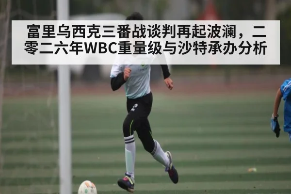 富里乌西克三番战谈判再起波澜，二零二六年WBC重量级与沙特承办分析