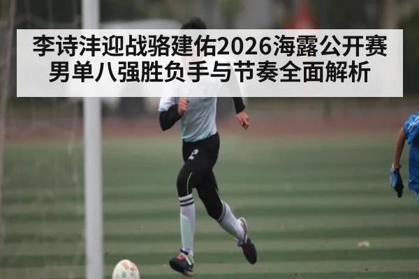李诗沣迎战骆建佑2026海露公开赛男单八强胜负手与节奏全面解析