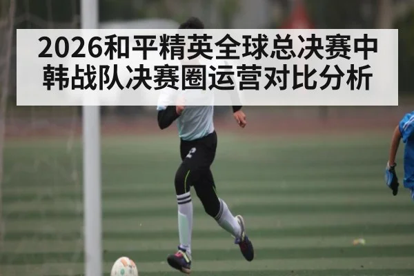 2026和平精英全球总决赛中韩战队决赛圈运营对比分析（kaiyun）