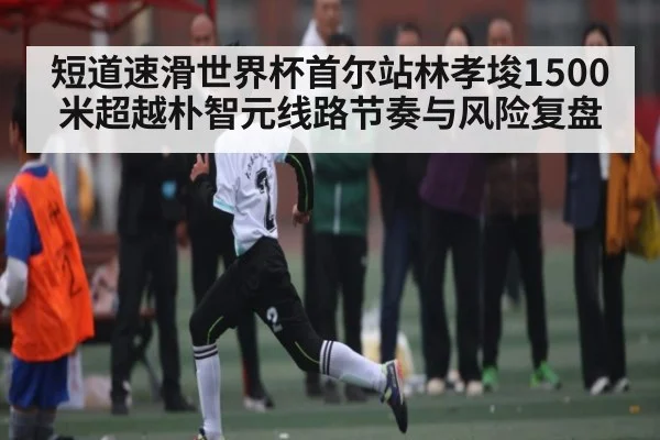 短道速滑世界杯首尔站林孝埈1500米超越朴智元线路节奏与风险复盘 - kaiyun